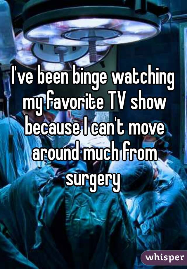 I've been binge watching my favorite TV show because I can't move around much from surgery 