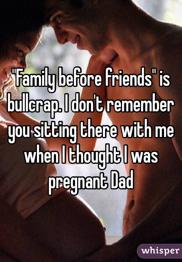 "Family before friends" is bullcrap. I don't remember you sitting there with me when I thought I was pregnant Dad