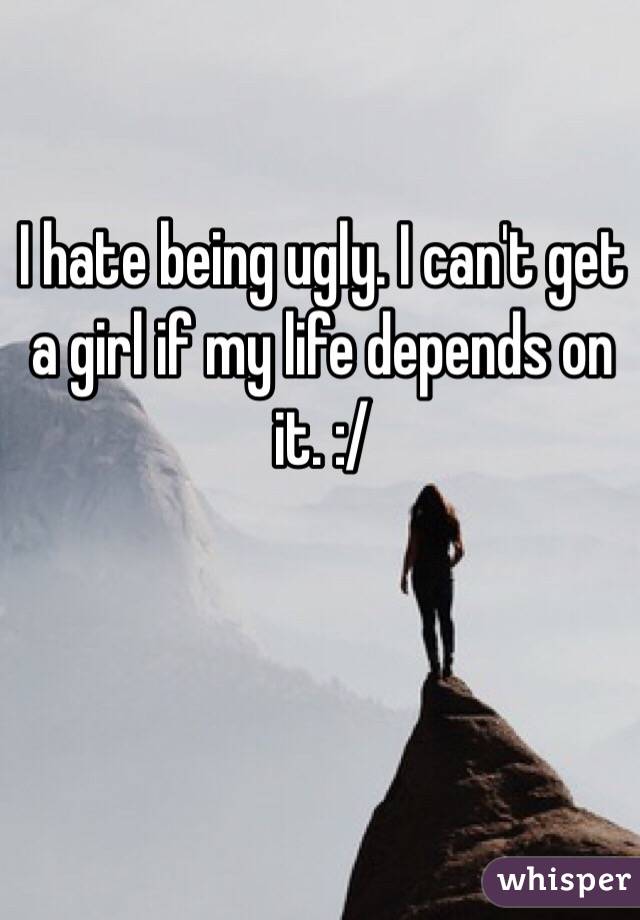 I hate being ugly. I can't get a girl if my life depends on it. :/