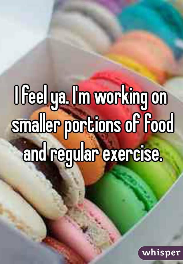 I feel ya. I'm working on smaller portions of food and regular exercise.