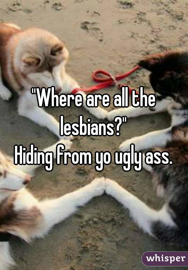 "Where are all the lesbians?" 
Hiding from yo ugly ass.