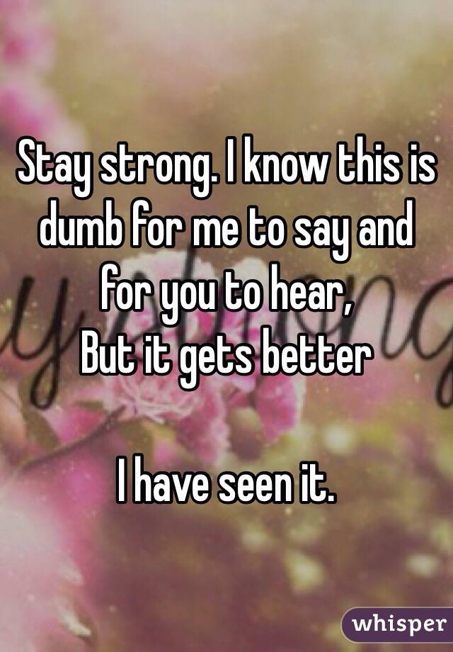 Stay strong. I know this is dumb for me to say and for you to hear, 
But it gets better

I have seen it. 
