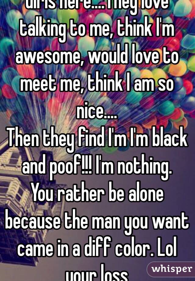Girls here....They love talking to me, think I'm awesome, would love to meet me, think I am so  nice.... 
Then they find I'm I'm black and poof!!! I'm nothing. 
You rather be alone because the man you want came in a diff color. Lol your loss