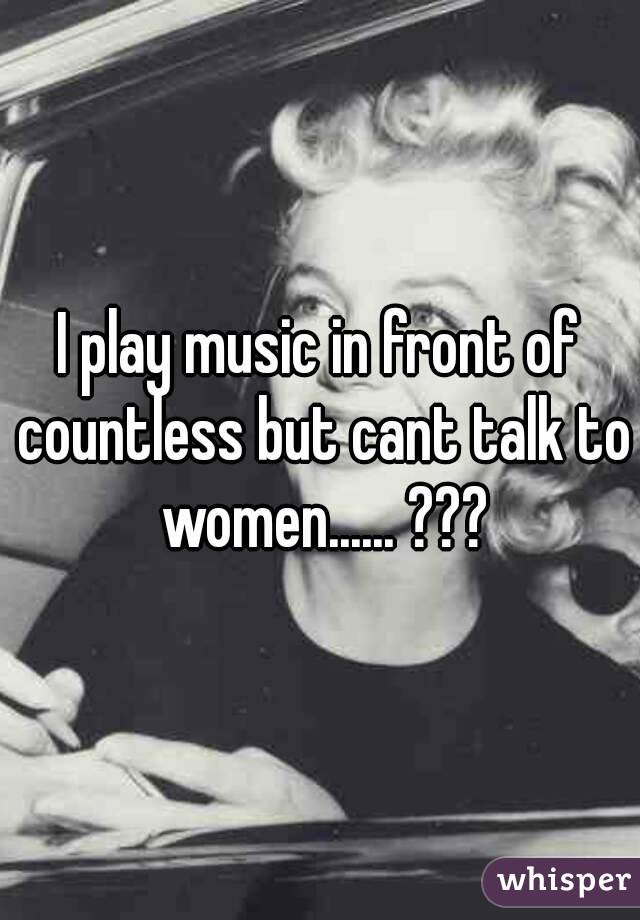 I play music in front of countless but cant talk to women...... ???