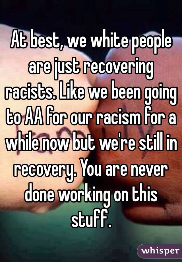 At best, we white people are just recovering racists. Like we been going to AA for our racism for a while now but we're still in recovery. You are never done working on this stuff.