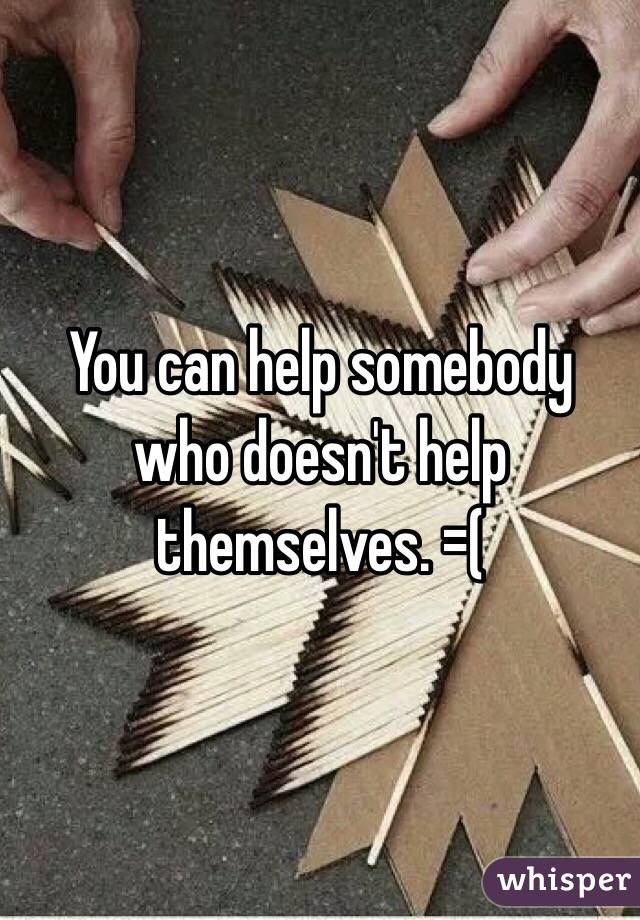 You can help somebody who doesn't help themselves. =(