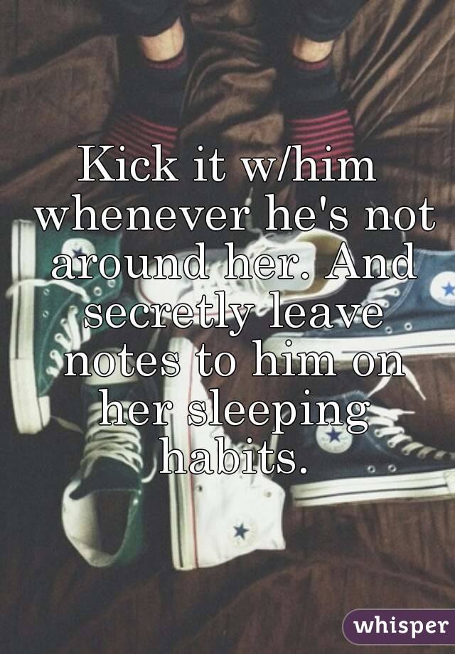 Kick it w/him whenever he's not around her. And secretly leave notes to him on her sleeping habits.