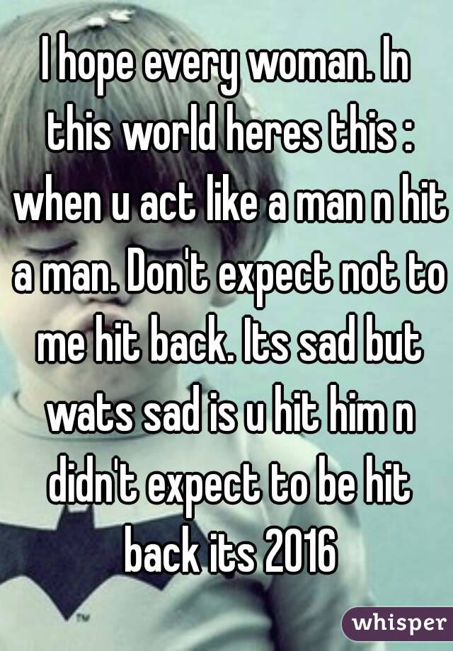 I hope every woman. In this world heres this : when u act like a man n hit a man. Don't expect not to me hit back. Its sad but wats sad is u hit him n didn't expect to be hit back its 2016