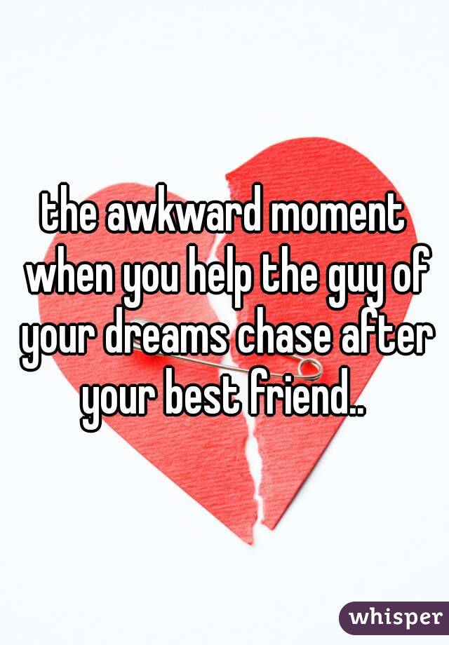 the awkward moment when you help the guy of your dreams chase after your best friend.. 