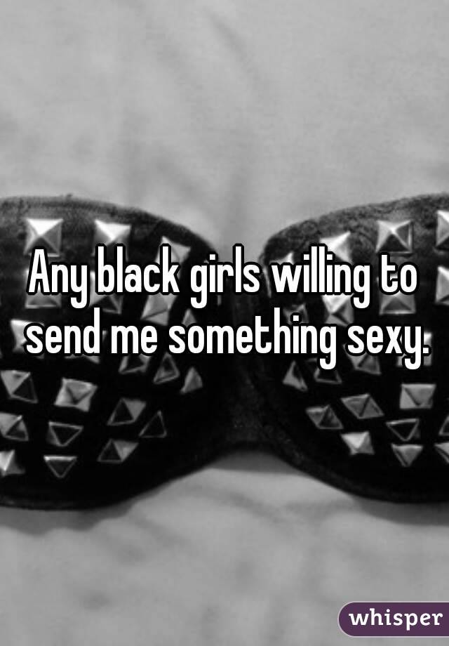 Any black girls willing to send me something sexy.
