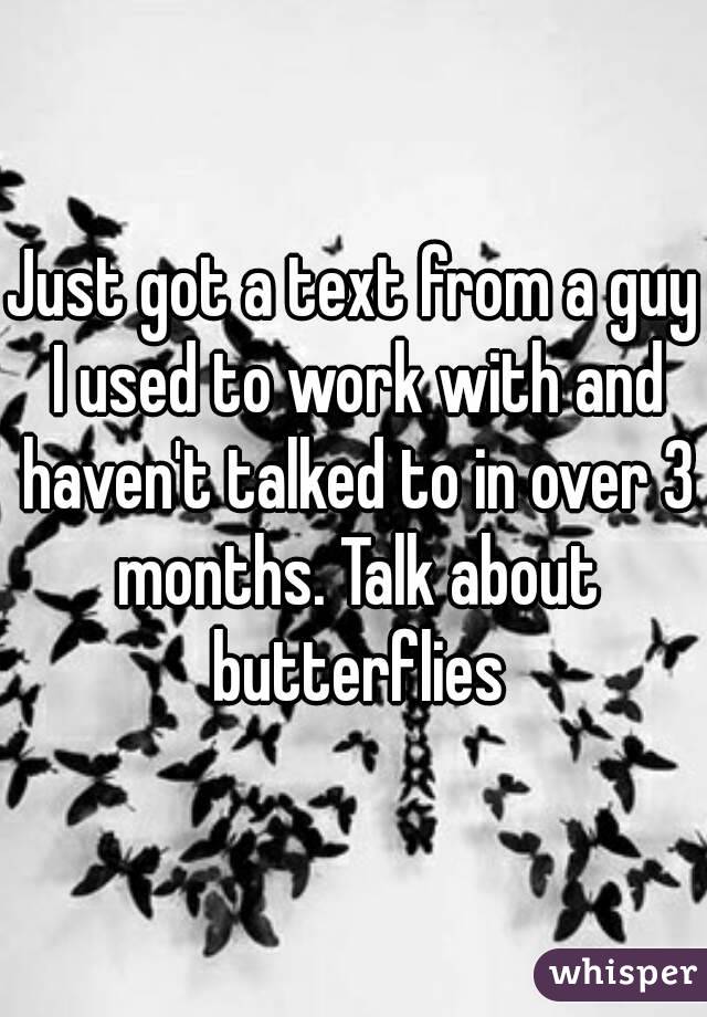 Just got a text from a guy I used to work with and haven't talked to in over 3 months. Talk about butterflies