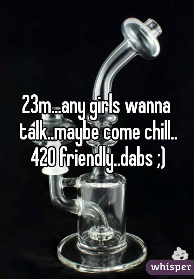 23m...any girls wanna talk..maybe come chill.. 420 friendly..dabs ;)