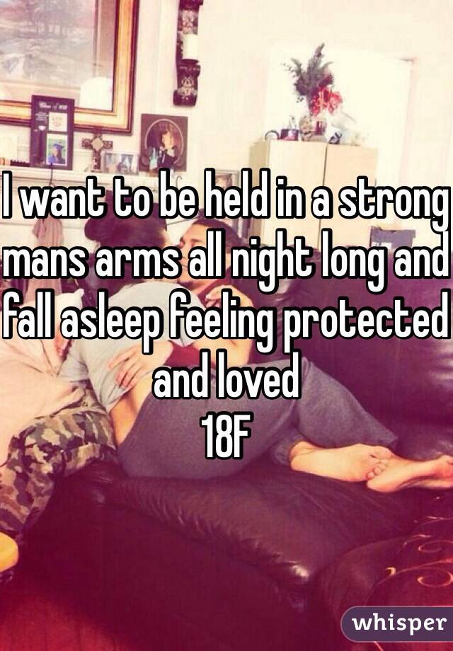I want to be held in a strong mans arms all night long and fall asleep feeling protected and loved 
18F