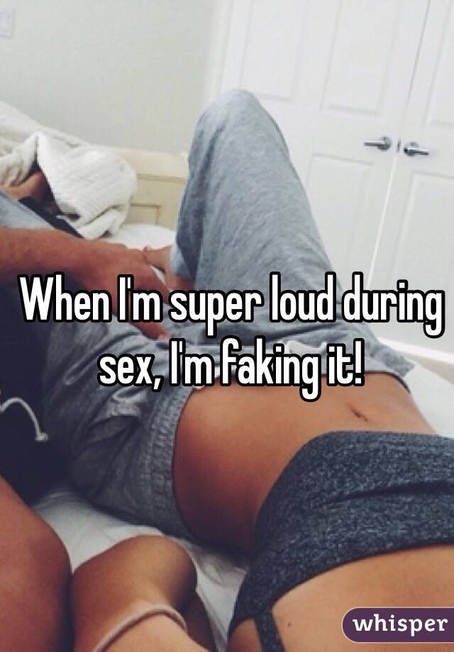 When I'm super loud during sex, I'm faking it!