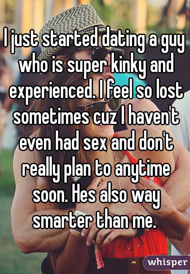 I just started dating a guy who is super kinky and experienced. I feel so lost sometimes cuz I haven't even had sex and don't really plan to anytime soon. Hes also way smarter than me. 