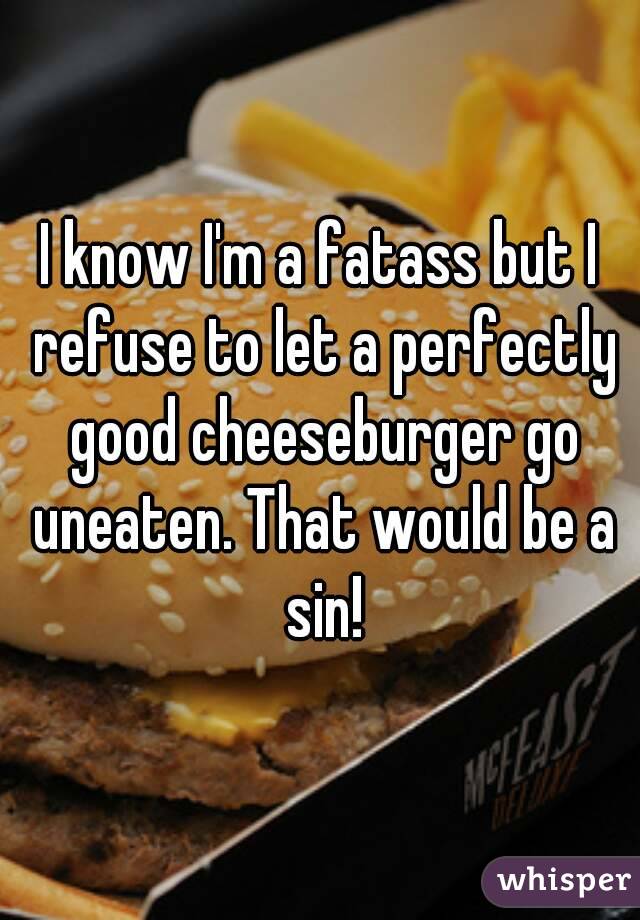 I know I'm a fatass but I refuse to let a perfectly good cheeseburger go uneaten. That would be a sin!