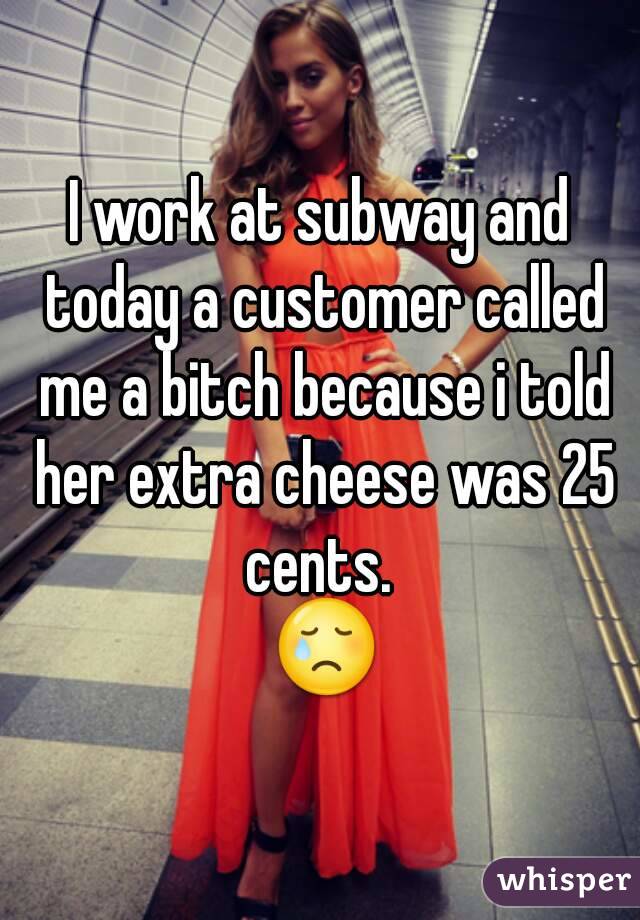 I work at subway and today a customer called me a bitch because i told her extra cheese was 25 cents. 
 😢