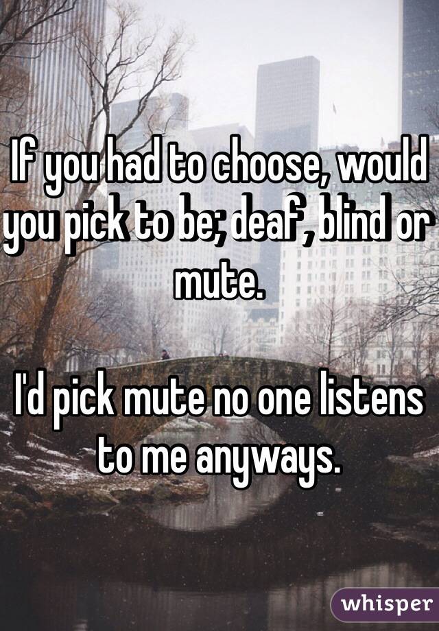 If you had to choose, would you pick to be; deaf, blind or mute. 

I'd pick mute no one listens to me anyways. 