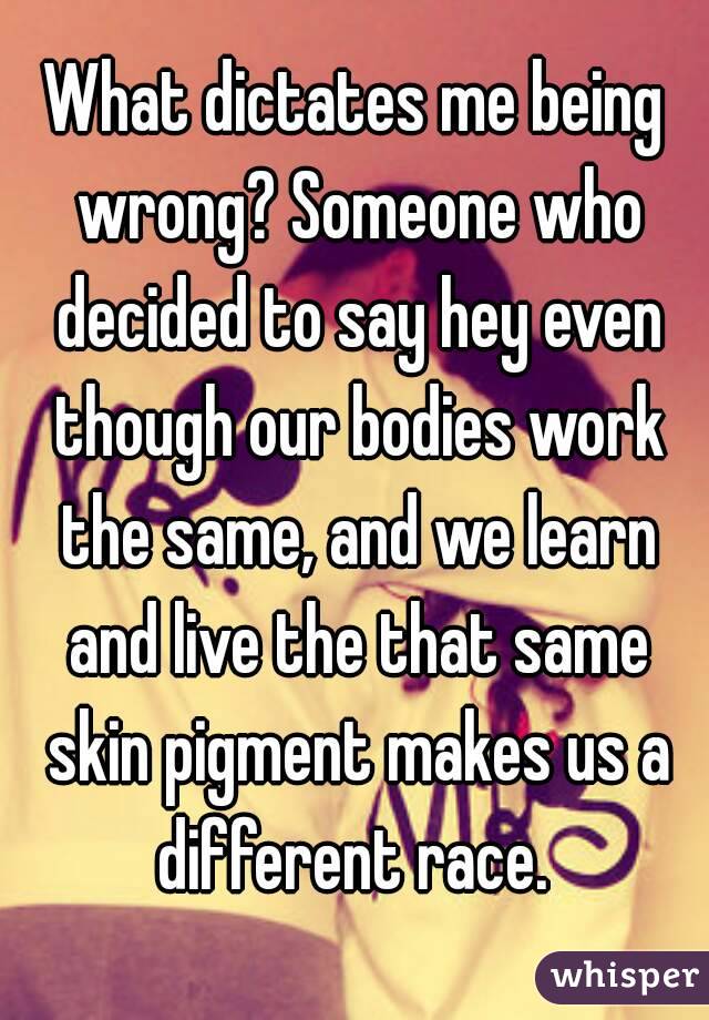 What dictates me being wrong? Someone who decided to say hey even though our bodies work the same, and we learn and live the that same skin pigment makes us a different race. 