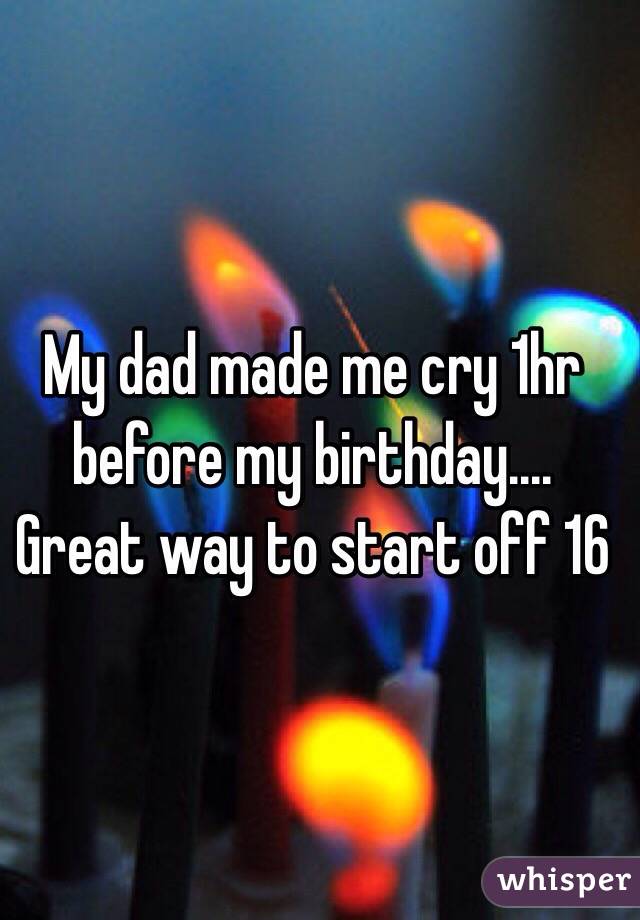 My dad made me cry 1hr before my birthday.... Great way to start off 16