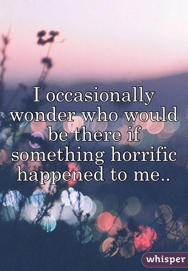 I occasionally wonder who would be there if something horrific happened to me..