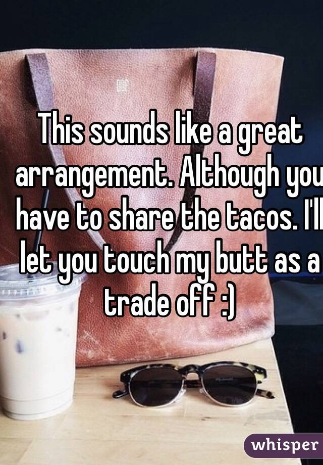 This sounds like a great arrangement. Although you have to share the tacos. I'll let you touch my butt as a trade off :)