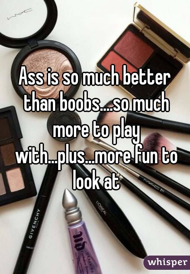 Ass is so much better than boobs....so much more to play with...plus...more fun to look at
