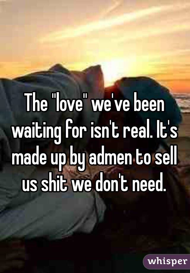 The "love" we've been waiting for isn't real. It's made up by admen to sell us shit we don't need. 