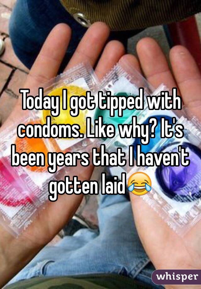 Today I got tipped with condoms. Like why? It's been years that I haven't gotten laid😂