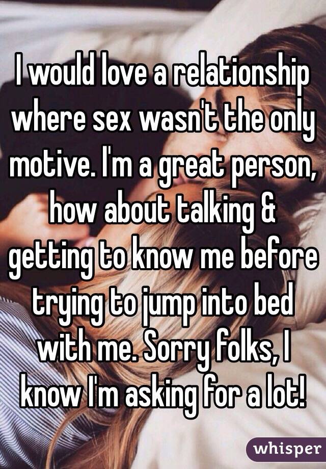 I would love a relationship where sex wasn't the only motive. I'm a great person, how about talking & getting to know me before trying to jump into bed with me. Sorry folks, I know I'm asking for a lot! 