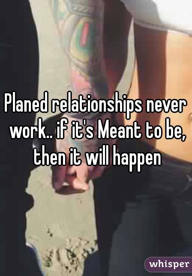 Planed relationships never work.. if it's Meant to be, then it will happen