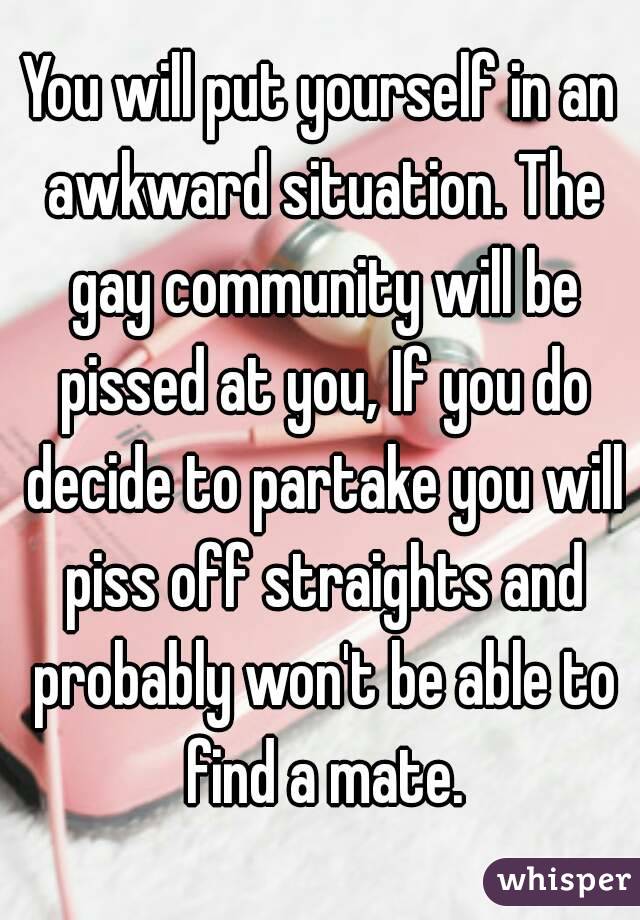 You will put yourself in an awkward situation. The gay community will be pissed at you, If you do decide to partake you will piss off straights and probably won't be able to find a mate.