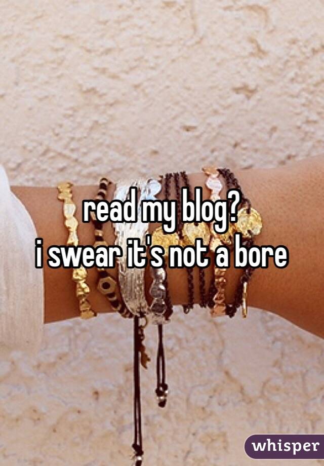 read my blog? 
i swear it's not a bore 