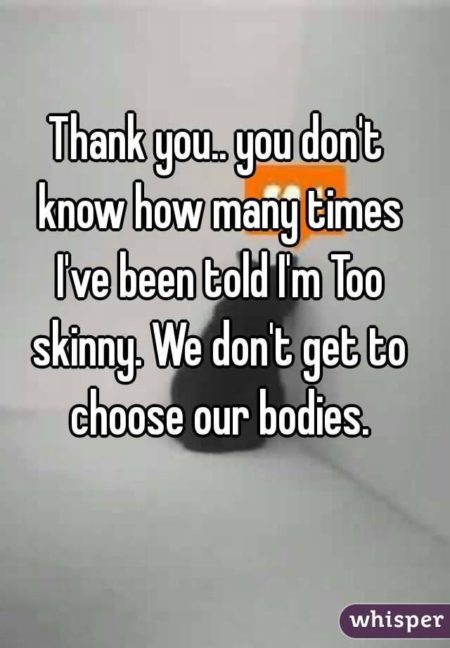 Thank you.. you don't know how many times I've been told I'm Too skinny. We don't get to choose our bodies.