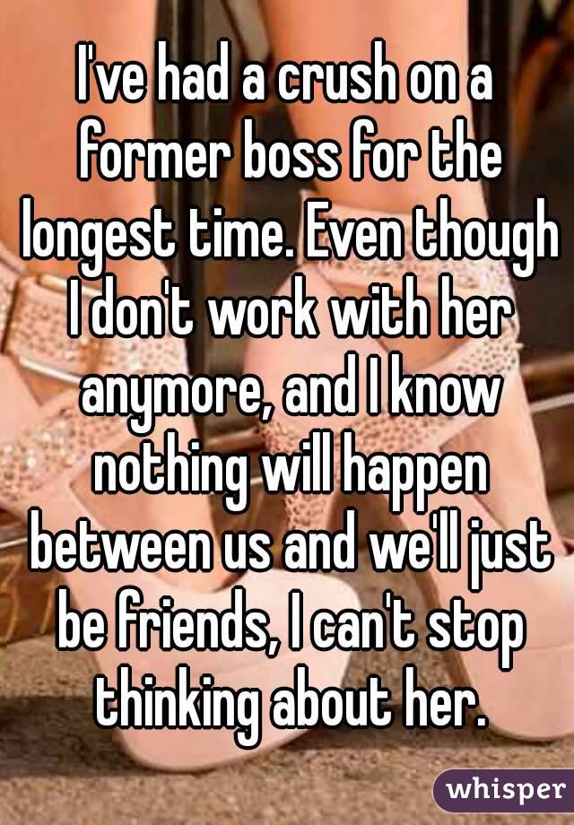 I've had a crush on a former boss for the longest time. Even though I don't work with her anymore, and I know nothing will happen between us and we'll just be friends, I can't stop thinking about her.