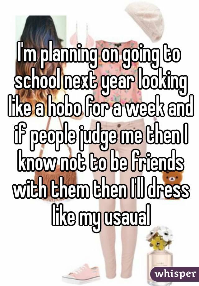 I'm planning on going to school next year looking like a hobo for a week and if people judge me then I know not to be friends with them then I'll dress like my usaual