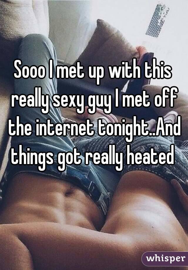 Sooo I met up with this really sexy guy I met off the internet tonight..And things got really heated 