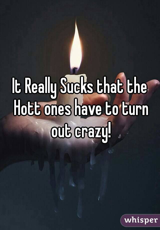 It Really Sucks that the Hott ones have to turn out crazy!