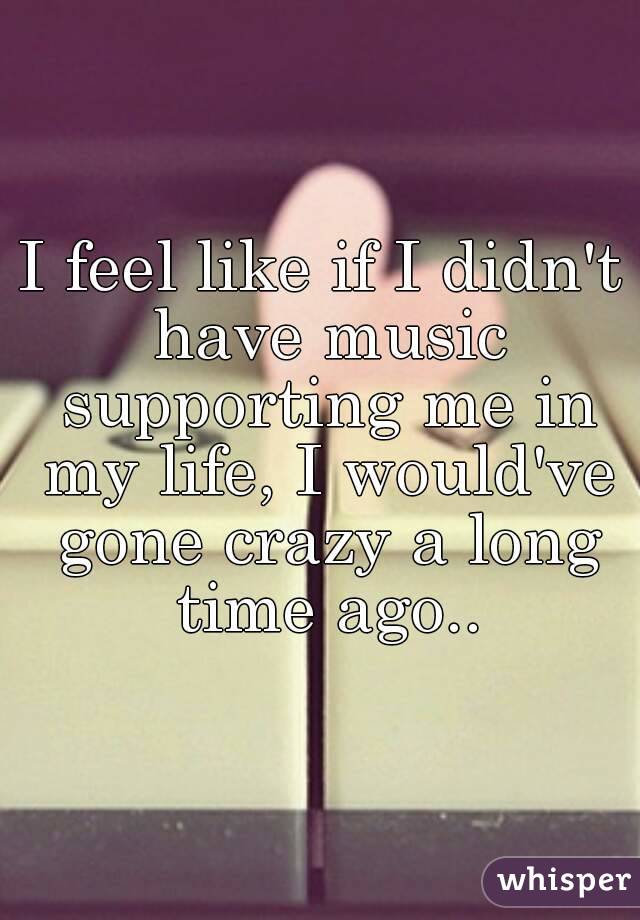 I feel like if I didn't have music supporting me in my life, I would've gone crazy a long time ago..