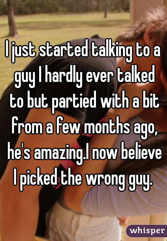 I just started talking to a guy I hardly ever talked to but partied with a bit from a few months ago, he's amazing.I now believe I picked the wrong guy. 
