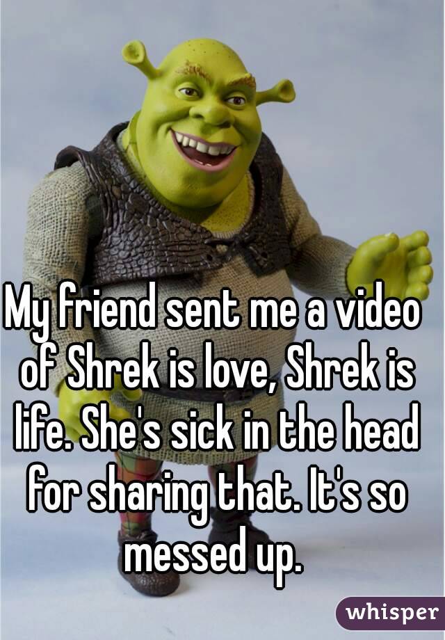 My friend sent me a video of Shrek is love, Shrek is life. She's sick in the head for sharing that. It's so messed up. 