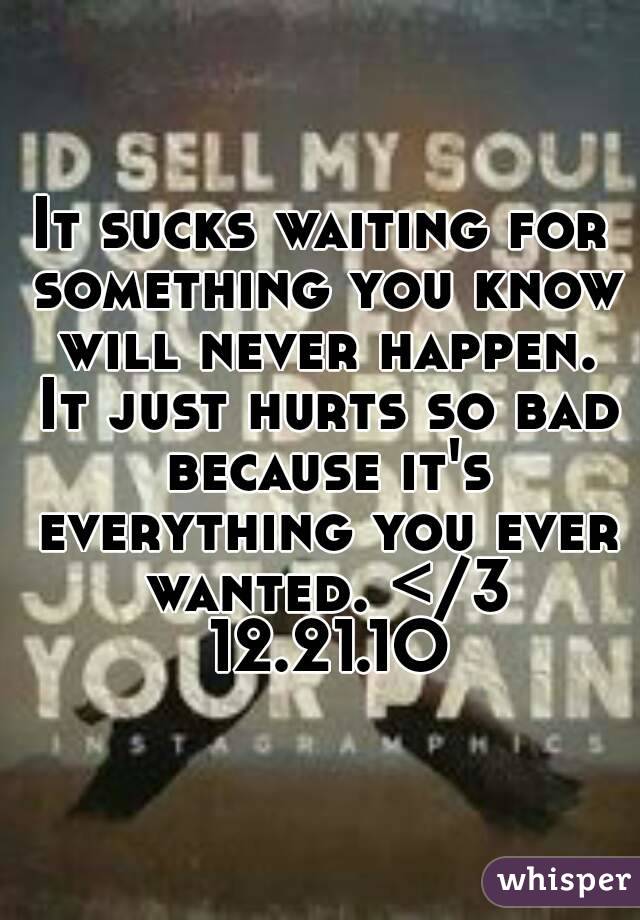 It sucks waiting for something you know will never happen. It just hurts so bad because it's everything you ever wanted. </3 12.21.1O