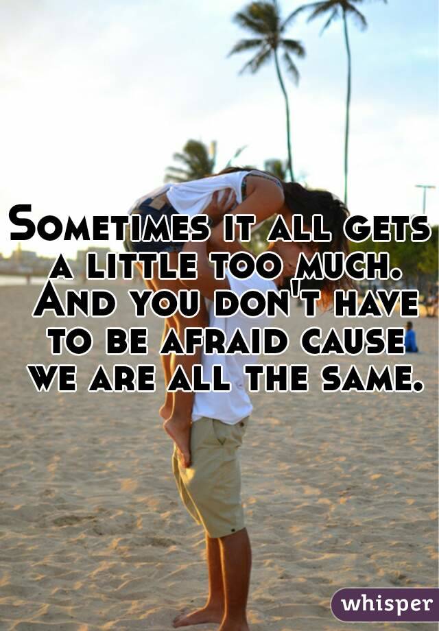 Sometimes it all gets a little too much. And you don't have to be afraid cause we are all the same.