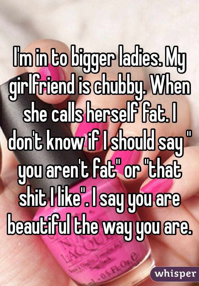 I'm in to bigger ladies. My girlfriend is chubby. When she calls herself fat. I don't know if I should say " you aren't fat" or "that shit I like". I say you are beautiful the way you are.  