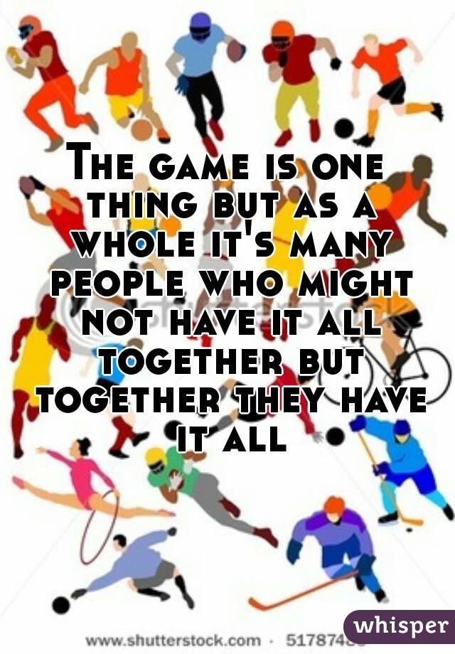 The game is one thing but as a whole it's many people who might not have it all together but together they have it all