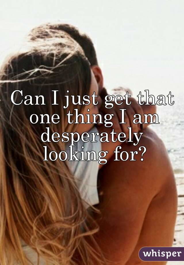 Can I just get that one thing I am desperately  looking for?