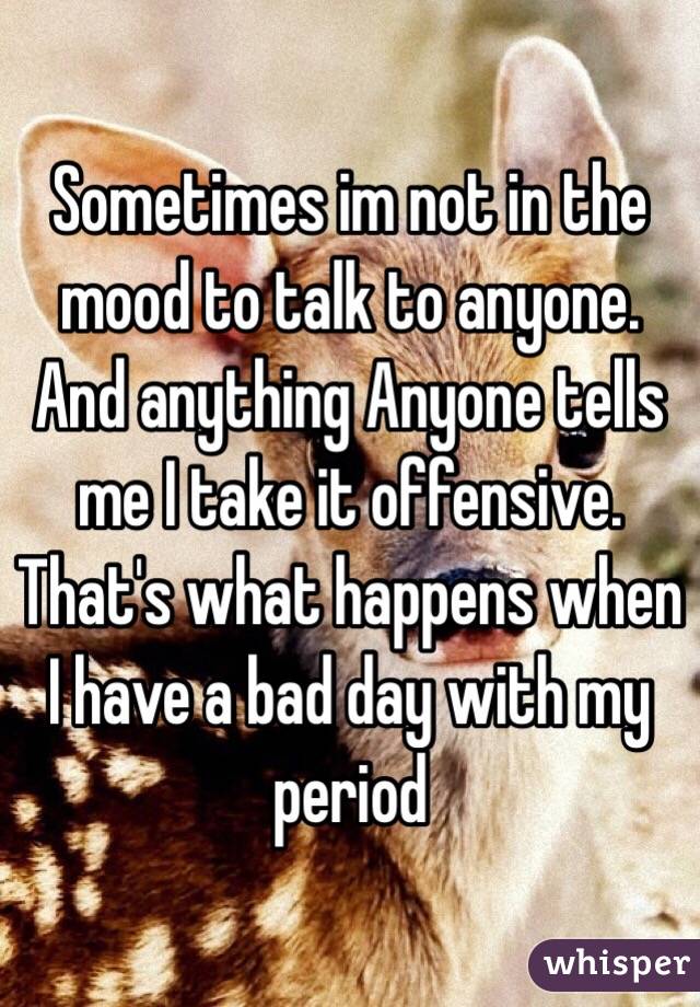Sometimes im not in the mood to talk to anyone. And anything Anyone tells me I take it offensive. That's what happens when I have a bad day with my period 