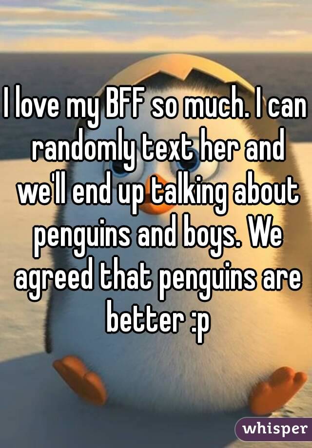 I love my BFF so much. I can randomly text her and we'll end up talking about penguins and boys. We agreed that penguins are better :p