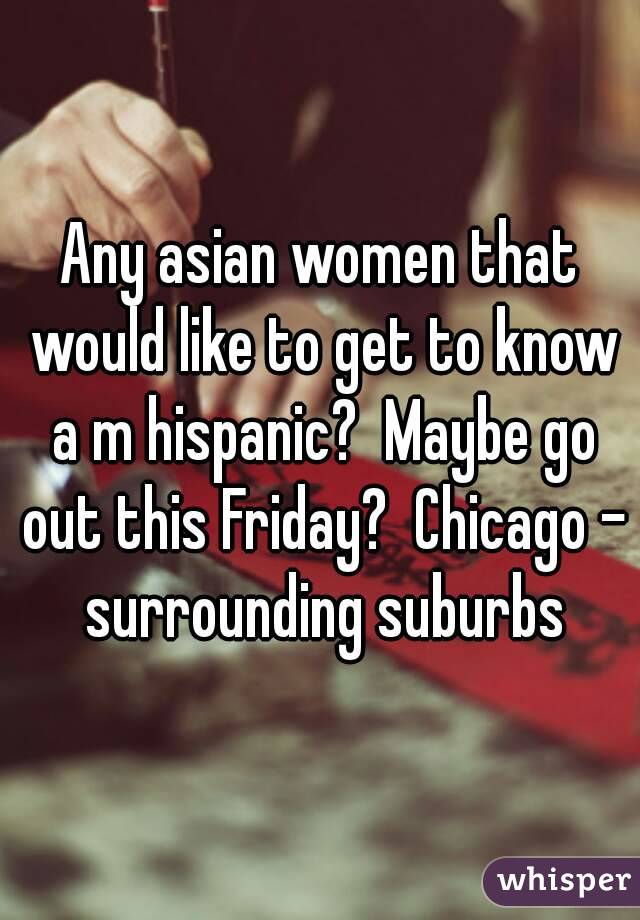Any asian women that would like to get to know a m hispanic?  Maybe go out this Friday?  Chicago - surrounding suburbs