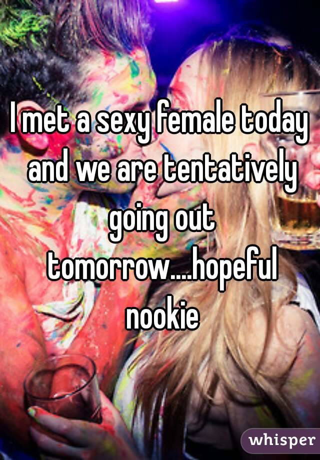 I met a sexy female today and we are tentatively going out tomorrow....hopeful nookie